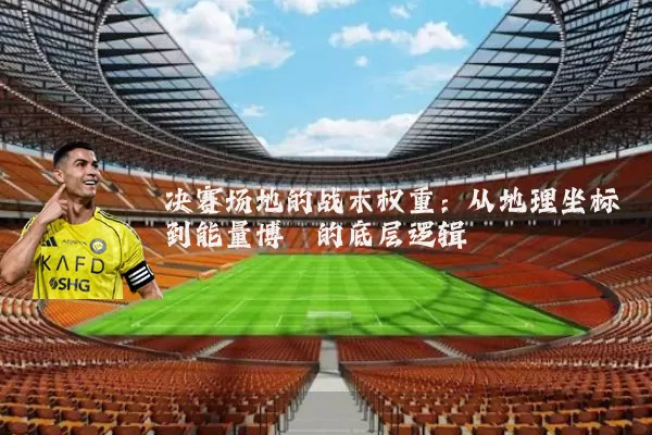 决赛场地的战术权重:从地理坐标到能量博弈的底层逻辑